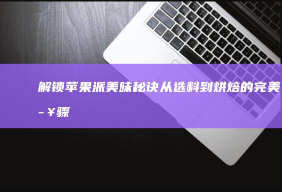 解锁苹果派美味秘诀：从选料到烘焙的完美步骤